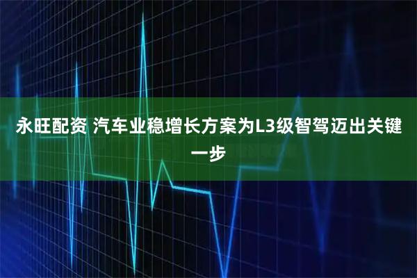 永旺配资 汽车业稳增长方案为L3级智驾迈出关键一步
