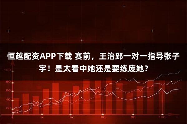 恒越配资APP下载 赛前，王治郅一对一指导张子宇！是太看中她还是要练废她？