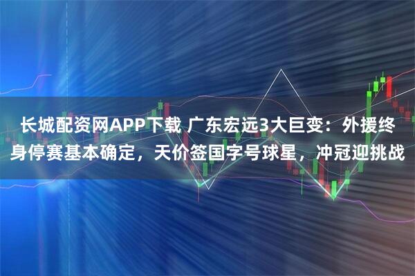 长城配资网APP下载 广东宏远3大巨变：外援终身停赛基本确定，天价签国字号球星，冲冠迎挑战