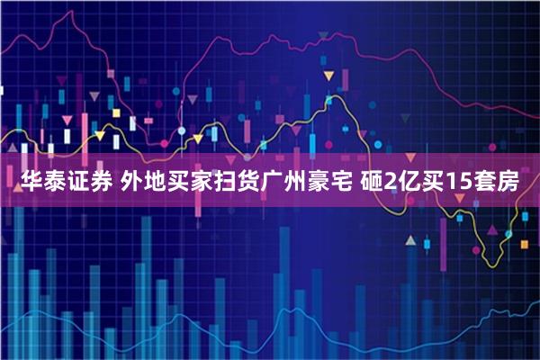 华泰证券 外地买家扫货广州豪宅 砸2亿买15套房