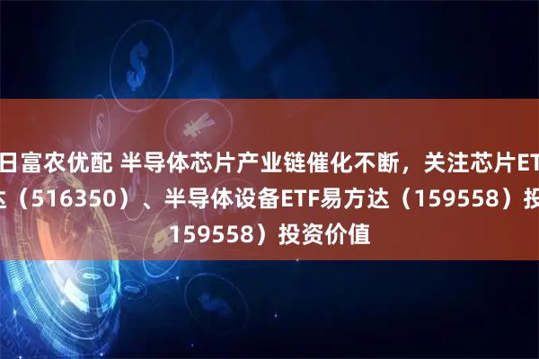 日富农优配 半导体芯片产业链催化不断，关注芯片ETF易方达（516350）、半导体设备ETF易方达（159558）投资价值
