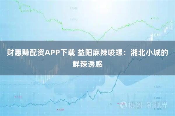 财惠赚配资APP下载 益阳麻辣唆螺：湘北小城的鲜辣诱惑