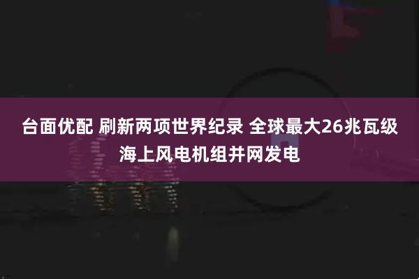 台面优配 刷新两项世界纪录 全球最大26兆瓦级海上风电机组并网发电