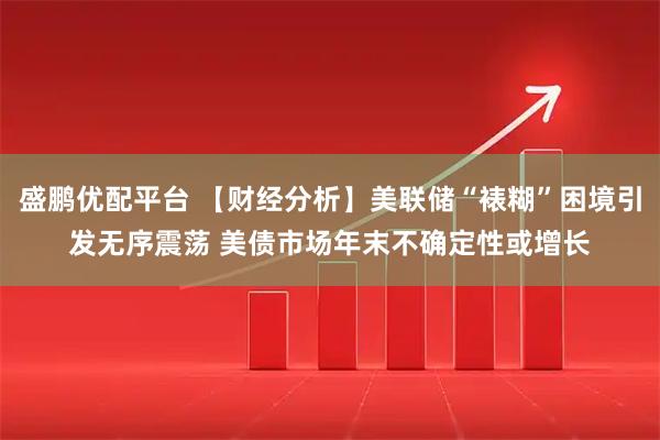 盛鹏优配平台 【财经分析】美联储“裱糊”困境引发无序震荡 美债市场年末不确定性或增长
