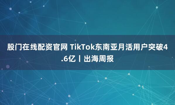 股门在线配资官网 TikTok东南亚月活用户突破4.6亿丨出海周报