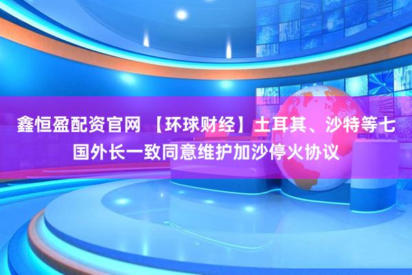 鑫恒盈配资官网 【环球财经】土耳其、沙特等七国外长一致同意维护加沙停火协议