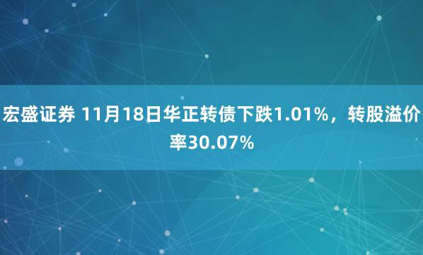宏盛证券 11月18日华正转债下跌1.01%，转股溢价率30.07%