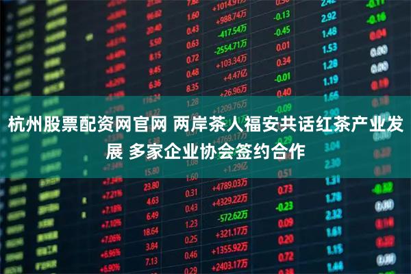 杭州股票配资网官网 两岸茶人福安共话红茶产业发展 多家企业协会签约合作
