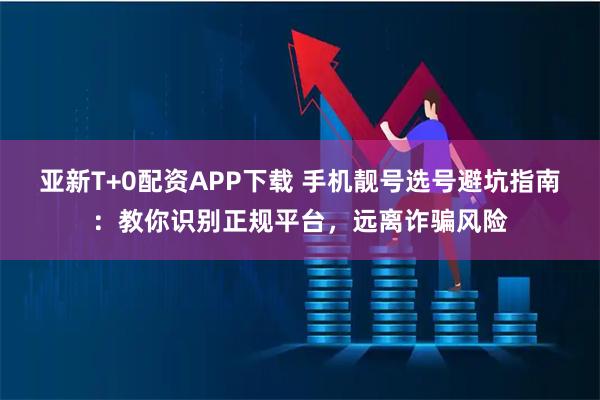 亚新T+0配资APP下载 手机靓号选号避坑指南：教你识别正规平台，远离诈骗风险