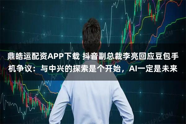 鼎皓运配资APP下载 抖音副总裁李亮回应豆包手机争议：与中兴的探索是个开始，AI一定是未来