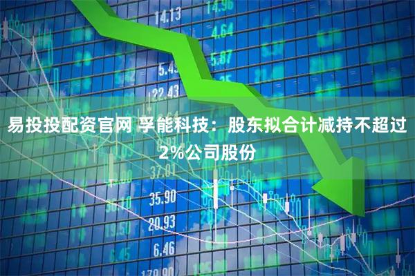 易投投配资官网 孚能科技：股东拟合计减持不超过2%公司股份