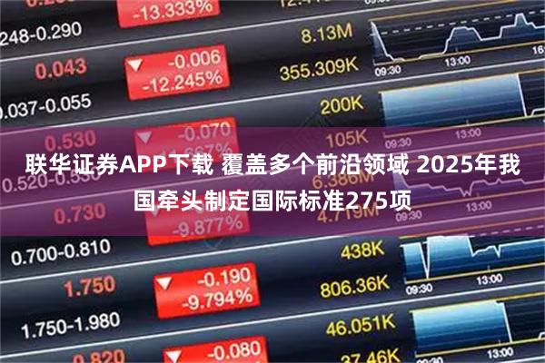 联华证券APP下载 覆盖多个前沿领域 2025年我国牵头制定国际标准275项