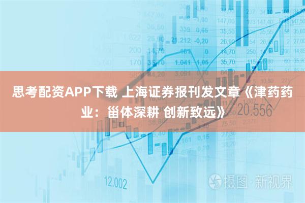 思考配资APP下载 上海证券报刊发文章《津药药业：甾体深耕 创新致远》