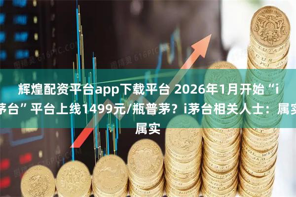 辉煌配资平台app下载平台 2026年1月开始“i茅台”平台上线1499元/瓶普茅？i茅台相关人士：属实