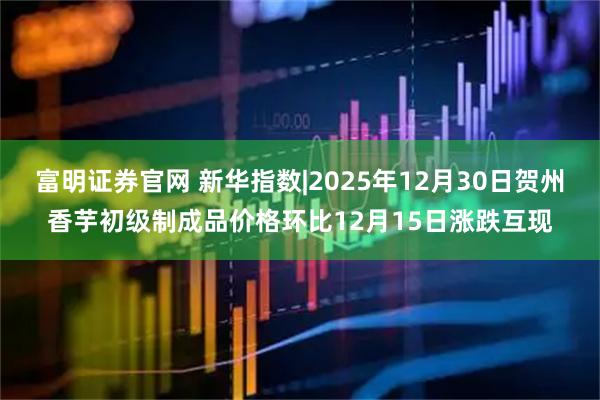 富明证券官网 新华指数|2025年12月30日贺州香芋初级制成品价格环比12月15日涨跌互现