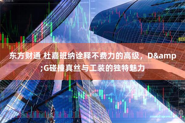 东方财通 杜嘉班纳诠释不费力的高级，D&G碰撞真丝与工装的独特魅力
