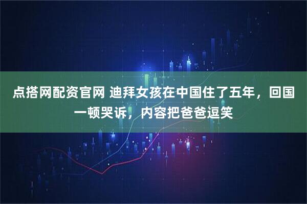 点搭网配资官网 迪拜女孩在中国住了五年，回国一顿哭诉，内容把爸爸逗笑