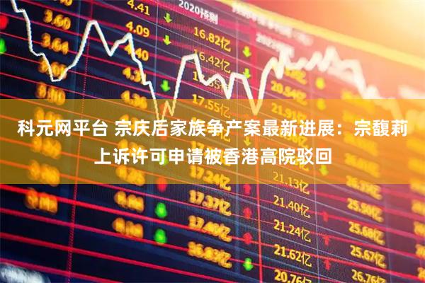 科元网平台 宗庆后家族争产案最新进展：宗馥莉上诉许可申请被香港高院驳回